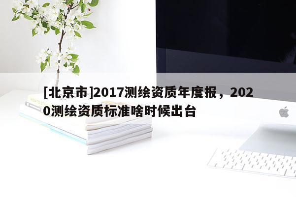 [北京市]2017測繪資質年度報，2020測繪資質標準啥時候出臺