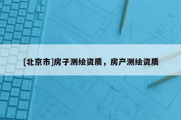 [北京市]房子測繪資質(zhì)，房產(chǎn)測繪資質(zhì)