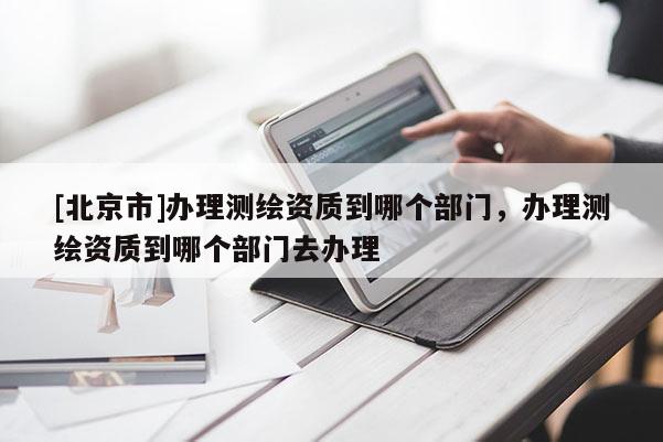 [北京市]辦理測繪資質到哪個部門，辦理測繪資質到哪個部門去辦理