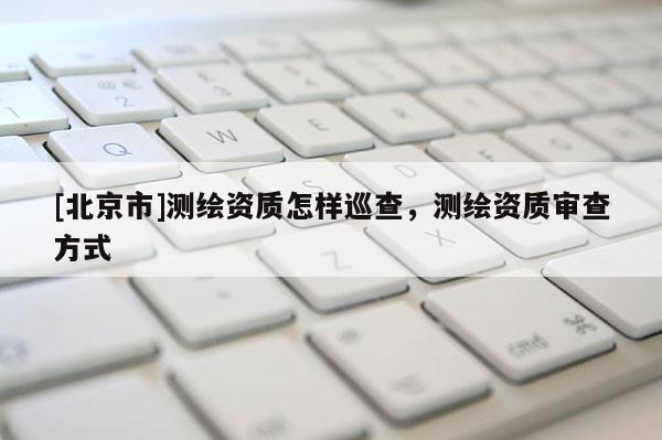 [北京市]測繪資質怎樣巡查，測繪資質審查方式