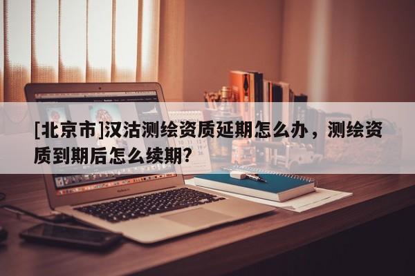 [北京市]漢沽測繪資質延期怎么辦，測繪資質到期后怎么續期?