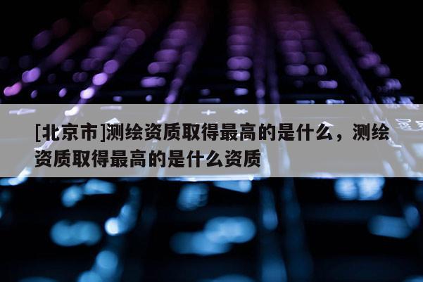 [北京市]測繪資質取得最高的是什么，測繪資質取得最高的是什么資質