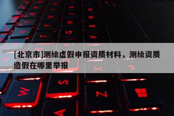 [北京市]測繪虛假申報資質材料，測繪資質造假在哪里舉報