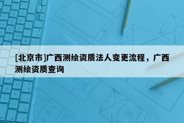 [北京市]廣西測繪資質法人變更流程，廣西測繪資質查詢