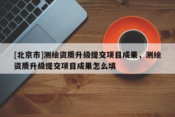 [北京市]測繪資質升級提交項目成果，測繪資質升級提交項目成果怎么填