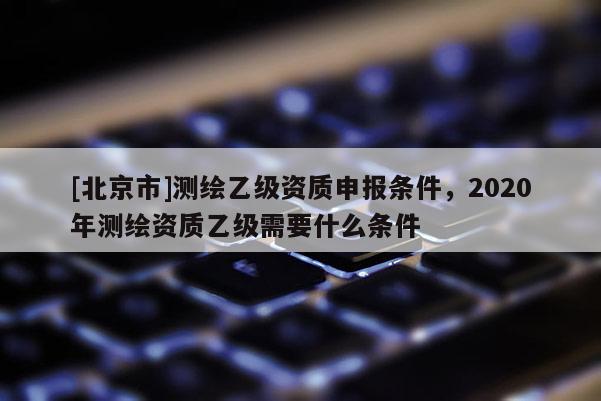 [北京市]測繪乙級資質申報條件，2020年測繪資質乙級需要什么條件