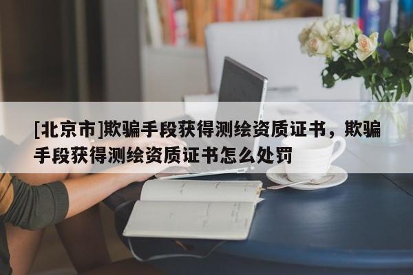 [北京市]欺騙手段獲得測繪資質(zhì)證書，欺騙手段獲得測繪資質(zhì)證書怎么處罰