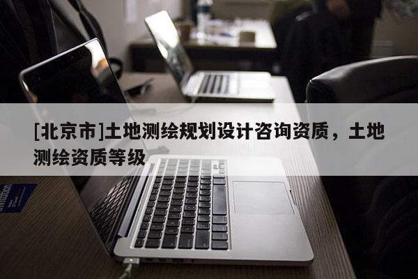 [北京市]土地測繪規劃設計咨詢資質，土地測繪資質等級