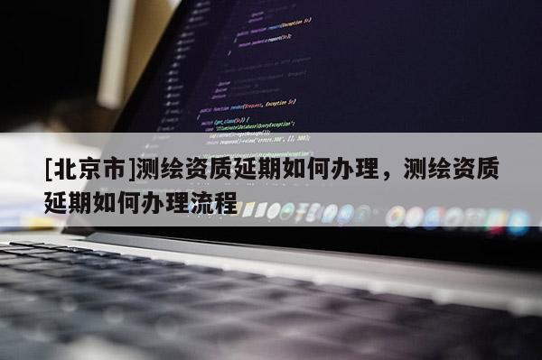 [北京市]測繪資質延期如何辦理，測繪資質延期如何辦理流程
