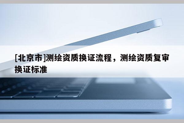 [北京市]測繪資質(zhì)換證流程，測繪資質(zhì)復(fù)審換證標(biāo)準(zhǔn)