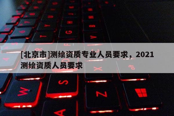 [北京市]測繪資質專業人員要求，2021測繪資質人員要求
