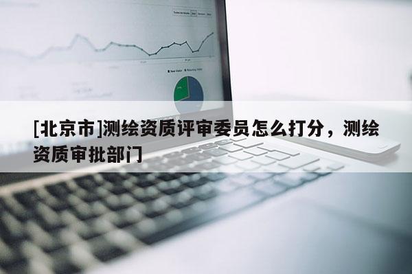 [北京市]測繪資質評審委員怎么打分，測繪資質審批部門