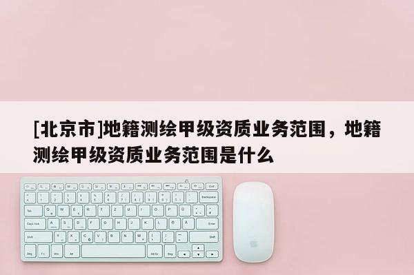 [北京市]地籍測繪甲級資質業務范圍，地籍測繪甲級資質業務范圍是什么