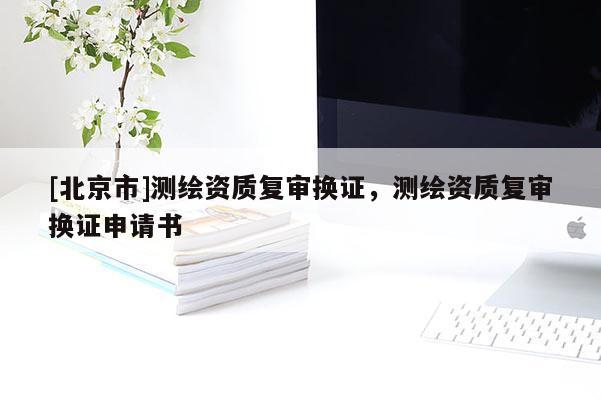 [北京市]測繪資質(zhì)復(fù)審換證，測繪資質(zhì)復(fù)審換證申請(qǐng)書