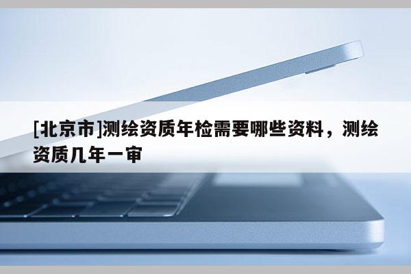 [北京市]測繪資質年檢需要哪些資料，測繪資質幾年一審