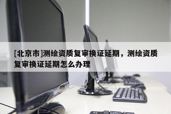 [北京市]測(cè)繪資質(zhì)復(fù)審換證延期，測(cè)繪資質(zhì)復(fù)審換證延期怎么辦理