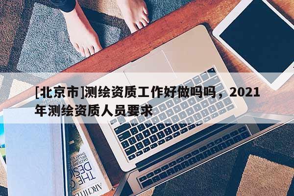 [北京市]測繪資質工作好做嗎嗎，2021年測繪資質人員要求