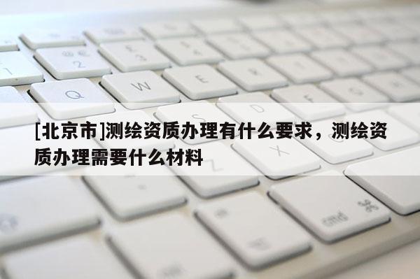 [北京市]測繪資質辦理有什么要求，測繪資質辦理需要什么材料