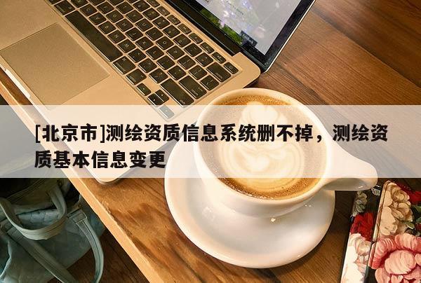 [北京市]測(cè)繪資質(zhì)信息系統(tǒng)刪不掉，測(cè)繪資質(zhì)基本信息變更