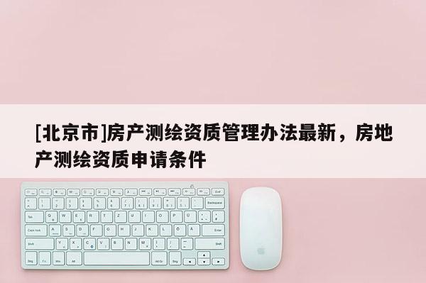 [北京市]房產測繪資質管理辦法最新，房地產測繪資質申請條件