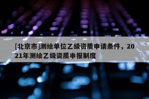 [北京市]測繪單位乙級資質(zhì)申請條件，2021年測繪乙級資質(zhì)申報(bào)制度