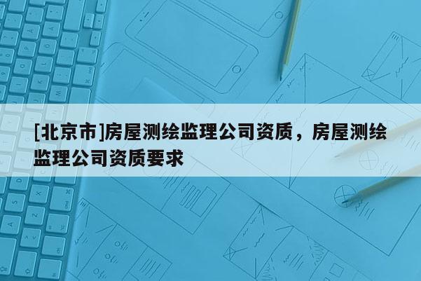 [北京市]房屋測繪監理公司資質，房屋測繪監理公司資質要求