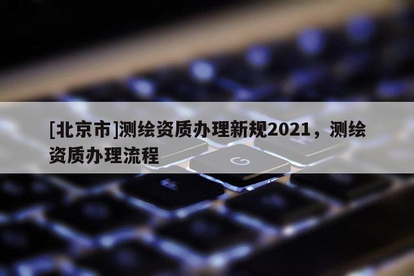 [北京市]測(cè)繪資質(zhì)辦理新規(guī)2021，測(cè)繪資質(zhì)辦理流程