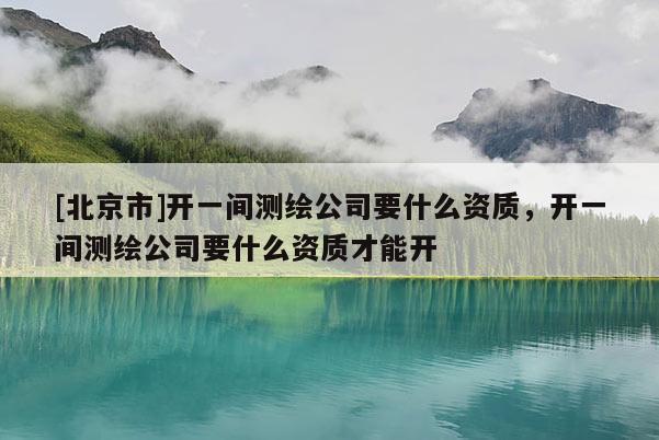 [北京市]開一間測繪公司要什么資質，開一間測繪公司要什么資質才能開