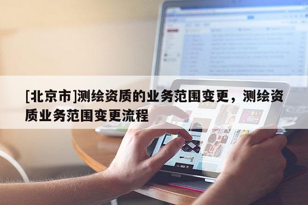 [北京市]測(cè)繪資質(zhì)的業(yè)務(wù)范圍變更，測(cè)繪資質(zhì)業(yè)務(wù)范圍變更流程