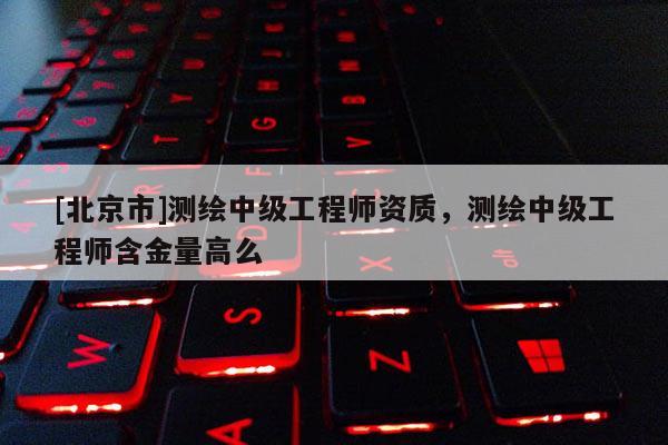 [北京市]測(cè)繪中級(jí)工程師資質(zhì)，測(cè)繪中級(jí)工程師含金量高么