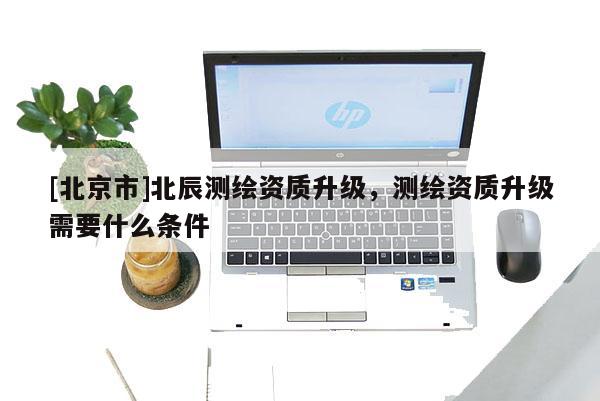 [北京市]北辰測繪資質(zhì)升級，測繪資質(zhì)升級需要什么條件