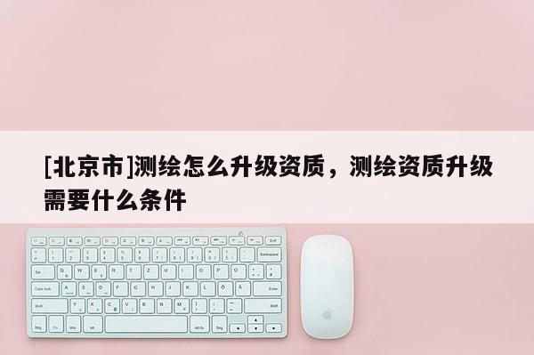 [北京市]測繪怎么升級資質，測繪資質升級需要什么條件