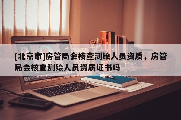 [北京市]房管局會核查測繪人員資質，房管局會核查測繪人員資質證書嗎