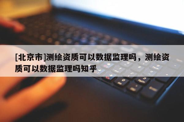 [北京市]測繪資質可以數據監理嗎，測繪資質可以數據監理嗎知乎