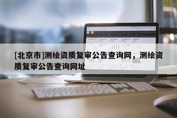 [北京市]測(cè)繪資質(zhì)復(fù)審公告查詢網(wǎng)，測(cè)繪資質(zhì)復(fù)審公告查詢網(wǎng)址
