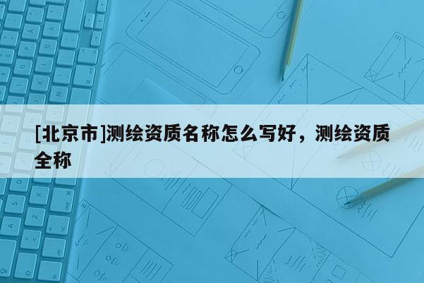 [北京市]測繪資質名稱怎么寫好，測繪資質全稱