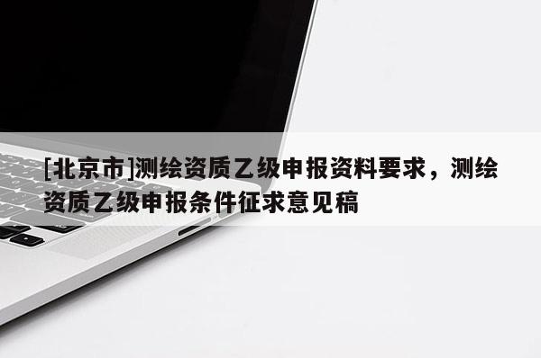 [北京市]測繪資質乙級申報資料要求，測繪資質乙級申報條件征求意見稿