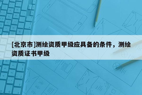[北京市]測繪資質甲級應具備的條件，測繪資質證書甲級