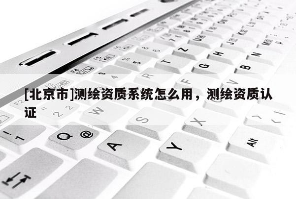 [北京市]測繪資質系統怎么用，測繪資質認證
