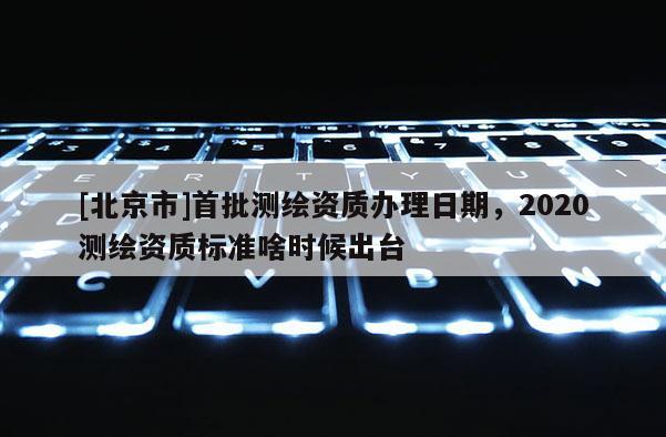 [北京市]首批測繪資質辦理日期，2020測繪資質標準啥時候出臺