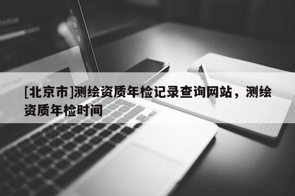 [北京市]測繪資質年檢記錄查詢網站，測繪資質年檢時間
