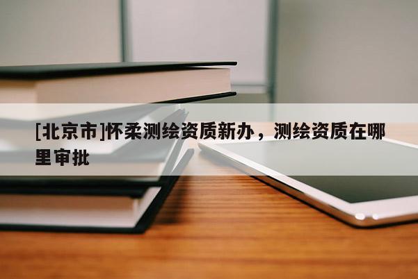 [北京市]懷柔測繪資質(zhì)新辦，測繪資質(zhì)在哪里審批