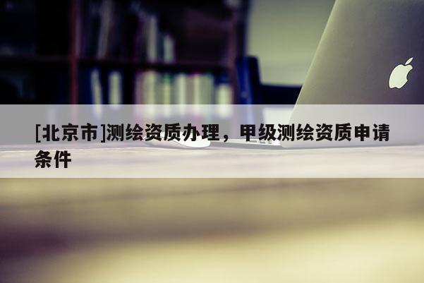 [北京市]測繪資質(zhì)辦理，甲級測繪資質(zhì)申請條件