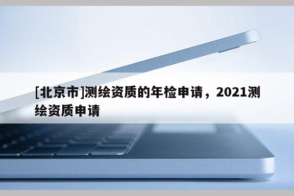 [北京市]測繪資質(zhì)的年檢申請，2021測繪資質(zhì)申請