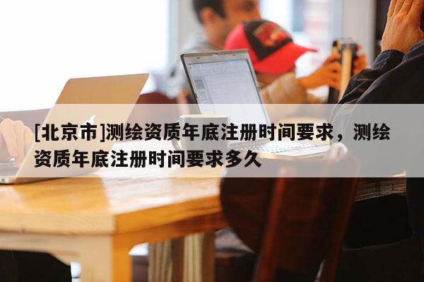 [北京市]測(cè)繪資質(zhì)年底注冊(cè)時(shí)間要求，測(cè)繪資質(zhì)年底注冊(cè)時(shí)間要求多久