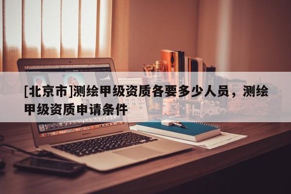 [北京市]測繪甲級資質各要多少人員，測繪甲級資質申請條件