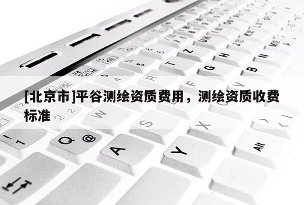[北京市]平谷測繪資質費用，測繪資質收費標準