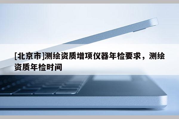 [北京市]測繪資質增項儀器年檢要求，測繪資質年檢時間
