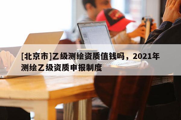 [北京市]乙級(jí)測(cè)繪資質(zhì)值錢嗎，2021年測(cè)繪乙級(jí)資質(zhì)申報(bào)制度