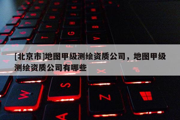 [北京市]地圖甲級(jí)測(cè)繪資質(zhì)公司，地圖甲級(jí)測(cè)繪資質(zhì)公司有哪些